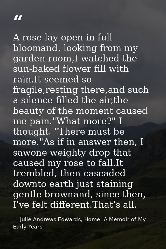 A rose lay open in full bloomand, looking from my garden room,I watched the sun-baked flower fill with rain.It seemed so — Julie Andrews Edwards, Home: A Memoir of My Early Years