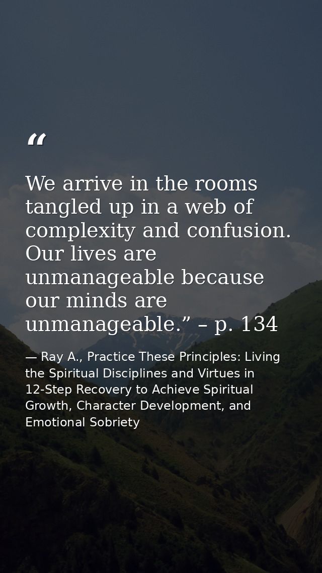 We arrive in the rooms tangled up in a web of complexity and confusion. Our lives are unmanageable because our minds are — Ray A., Practice These Principles: Living the Spiritual Disciplines and Virtues in 12-Step Recovery to Achieve Spiritual Growth, Character Development, and Emotional Sobriety