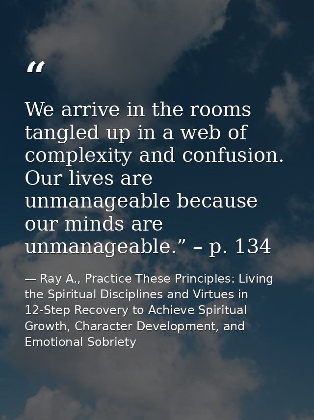 We arrive in the rooms tangled up in a web of complexity and confusion. Our lives are unmanageable because our minds are — Ray A., Practice These Principles: Living the Spiritual Disciplines and Virtues in 12-Step Recovery to Achieve Spiritual Growth, Character Development, and Emotional Sobriety