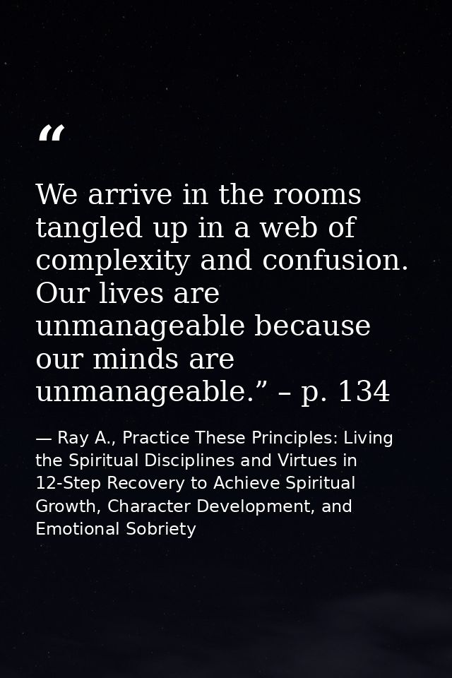 We arrive in the rooms tangled up in a web of complexity and confusion. Our lives are unmanageable because our minds are — Ray A., Practice These Principles: Living the Spiritual Disciplines and Virtues in 12-Step Recovery to Achieve Spiritual Growth, Character Development, and Emotional Sobriety