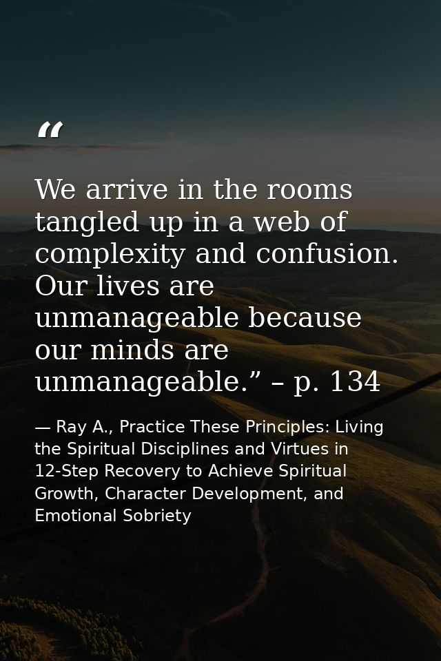 We arrive in the rooms tangled up in a web of complexity and confusion. Our lives are unmanageable because our minds are — Ray A., Practice These Principles: Living the Spiritual Disciplines and Virtues in 12-Step Recovery to Achieve Spiritual Growth, Character Development, and Emotional Sobriety