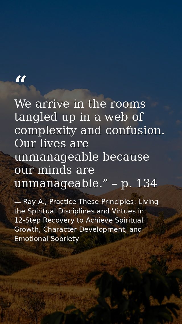 We arrive in the rooms tangled up in a web of complexity and confusion. Our lives are unmanageable because our minds are — Ray A., Practice These Principles: Living the Spiritual Disciplines and Virtues in 12-Step Recovery to Achieve Spiritual Growth, Character Development, and Emotional Sobriety