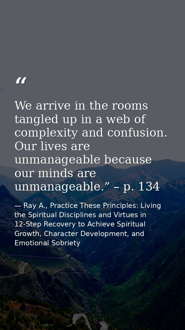 We arrive in the rooms tangled up in a web of complexity and confusion. Our lives are unmanageable because our minds are — Ray A., Practice These Principles: Living the Spiritual Disciplines and Virtues in 12-Step Recovery to Achieve Spiritual Growth, Character Development, and Emotional Sobriety