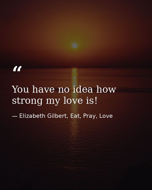 You have no idea how strong my love is! — Elizabeth Gilbert, Eat, Pray, Love
