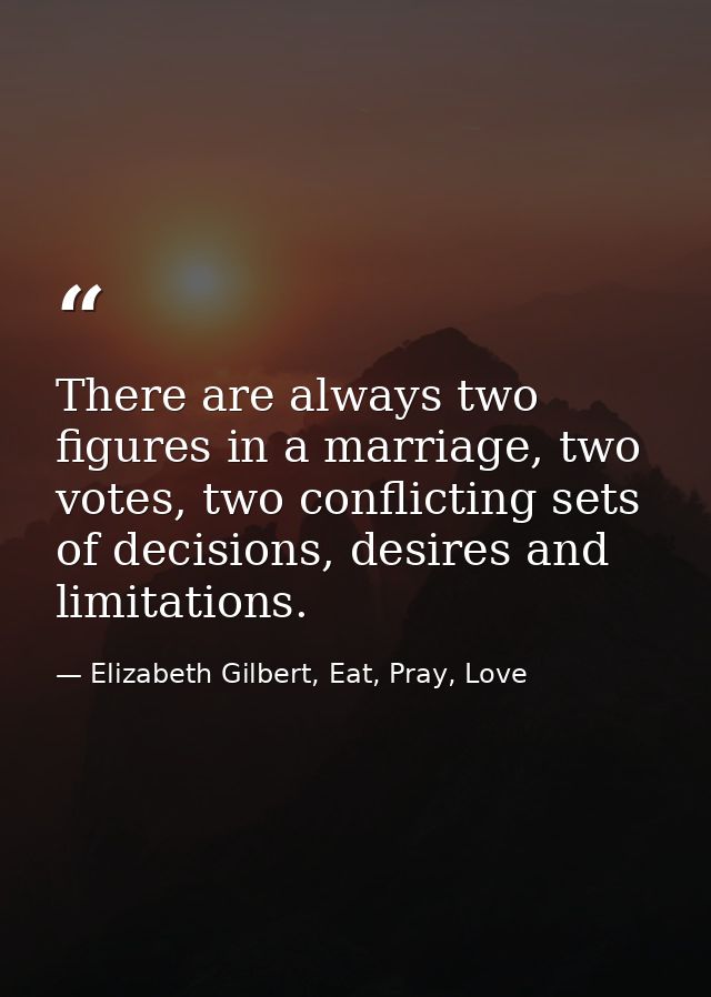 There are always two figures in a marriage, two votes, two conflicting sets of decisions, desires and limitations. — Elizabeth Gilbert, Eat, Pray, Love