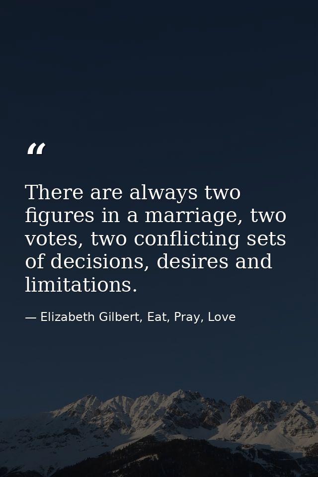 There are always two figures in a marriage, two votes, two conflicting sets of decisions, desires and limitations. — Elizabeth Gilbert, Eat, Pray, Love