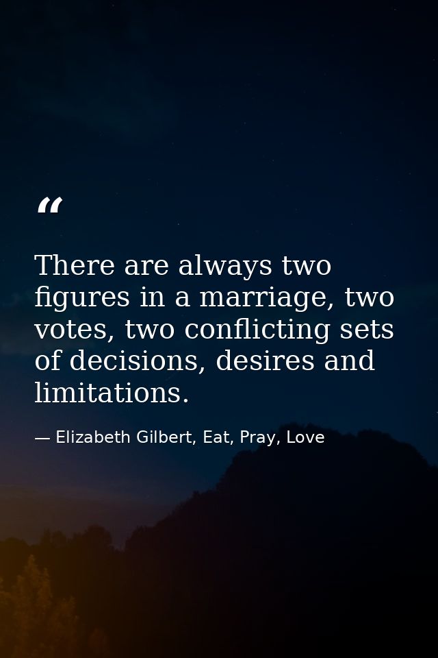 There are always two figures in a marriage, two votes, two conflicting sets of decisions, desires and limitations. — Elizabeth Gilbert, Eat, Pray, Love