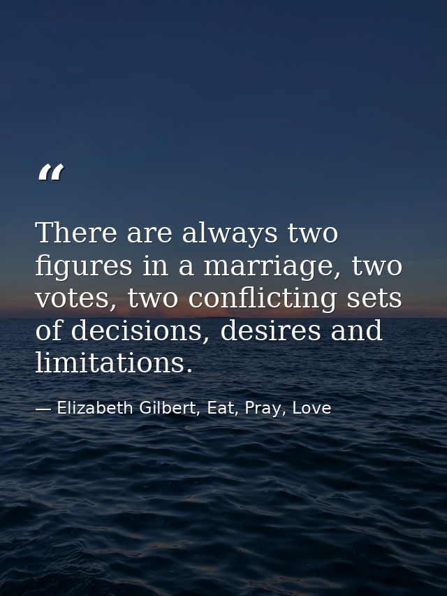 There are always two figures in a marriage, two votes, two conflicting sets of decisions, desires and limitations. — Elizabeth Gilbert, Eat, Pray, Love