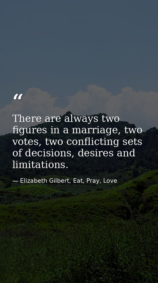There are always two figures in a marriage, two votes, two conflicting sets of decisions, desires and limitations. — Elizabeth Gilbert, Eat, Pray, Love