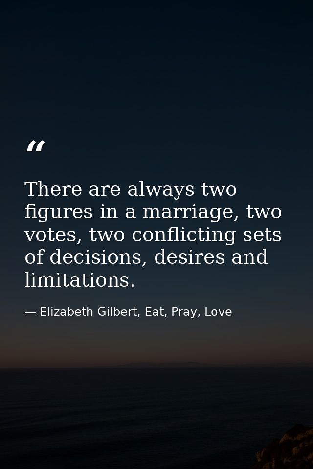 There are always two figures in a marriage, two votes, two conflicting sets of decisions, desires and limitations. — Elizabeth Gilbert, Eat, Pray, Love