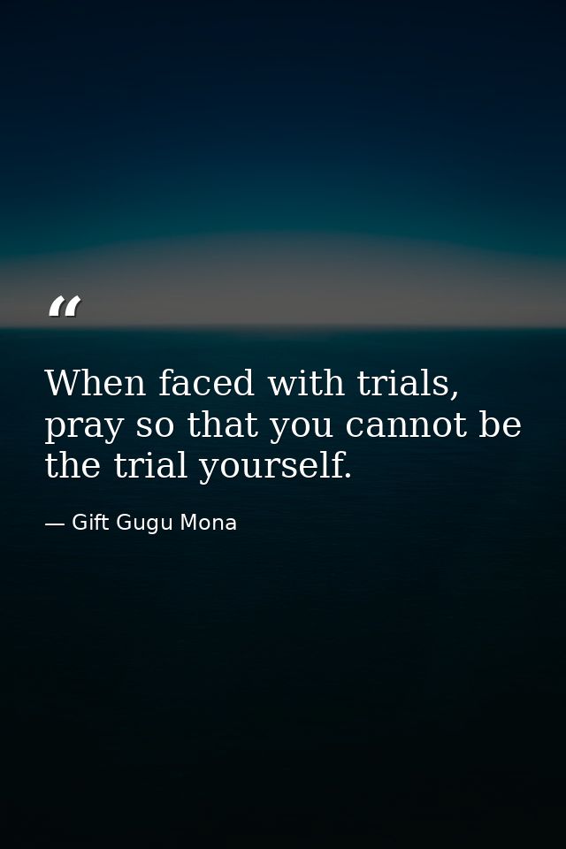 When faced with trials, pray so that you cannot be the trial yourself. — Gift Gugu Mona