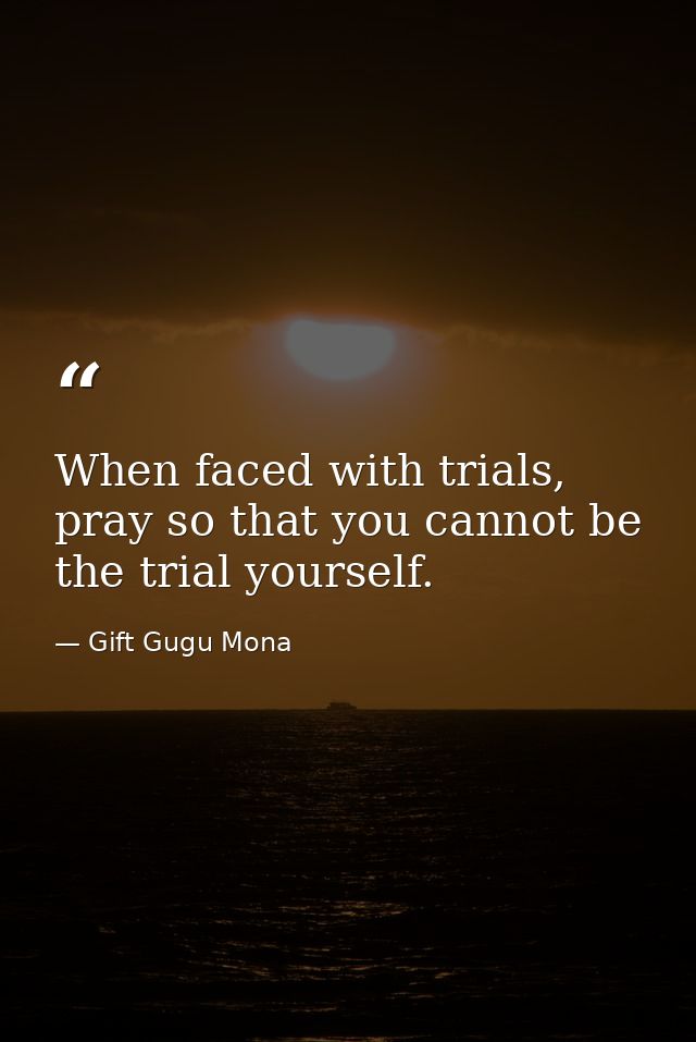 When faced with trials, pray so that you cannot be the trial yourself. — Gift Gugu Mona