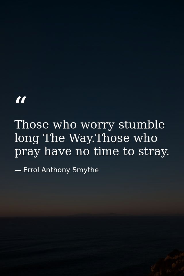 Those who worry stumble long The Way.Those who pray have no time to stray. — Errol Anthony Smythe