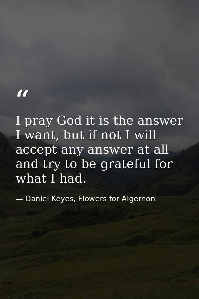 I pray God it is the answer I want, but if not I will accept any answer at all and try to be grateful for what I had. — Daniel Keyes, Flowers for Algernon