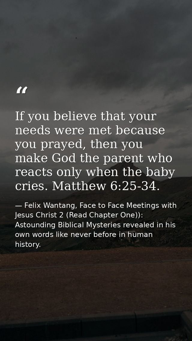 If you believe that your needs were met because you prayed, then you make God the parent who reacts only when the baby c — Felix Wantang, Face to Face Meetings with Jesus Christ 2 (Read Chapter One)): Astounding Biblical Mysteries revealed in his own words like never before in human history.