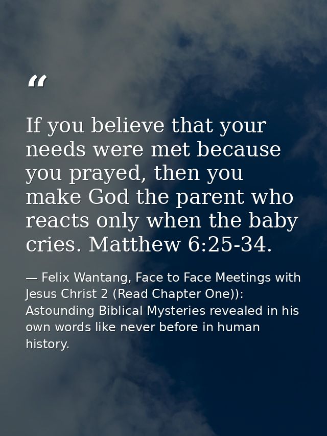 If you believe that your needs were met because you prayed, then you make God the parent who reacts only when the baby c — Felix Wantang, Face to Face Meetings with Jesus Christ 2 (Read Chapter One)): Astounding Biblical Mysteries revealed in his own words like never before in human history.