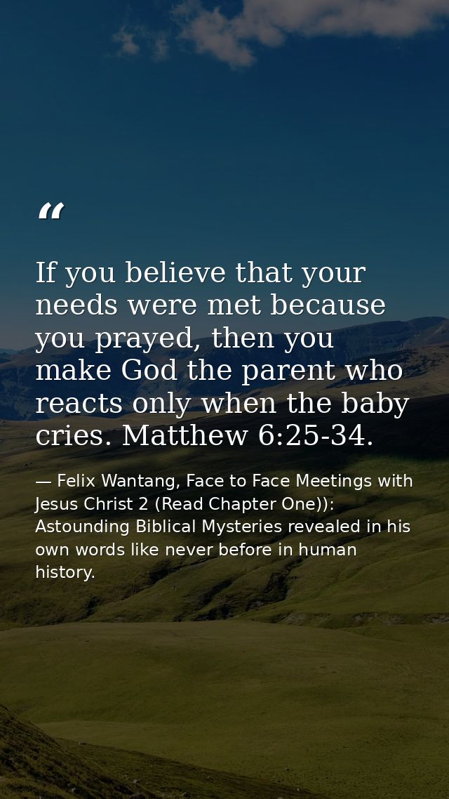 If you believe that your needs were met because you prayed, then you make God the parent who reacts only when the baby c — Felix Wantang, Face to Face Meetings with Jesus Christ 2 (Read Chapter One)): Astounding Biblical Mysteries revealed in his own words like never before in human history.