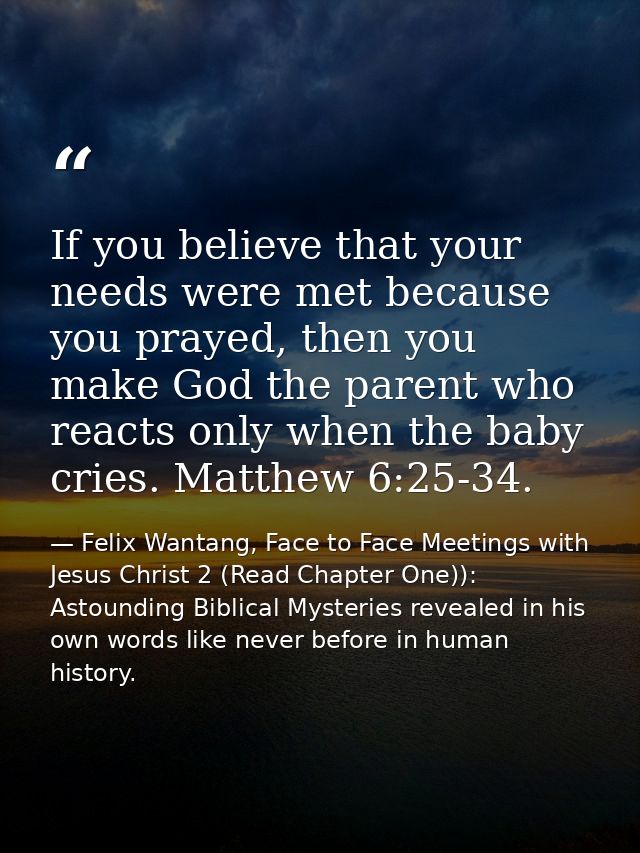 If you believe that your needs were met because you prayed, then you make God the parent who reacts only when the baby c — Felix Wantang, Face to Face Meetings with Jesus Christ 2 (Read Chapter One)): Astounding Biblical Mysteries revealed in his own words like never before in human history.