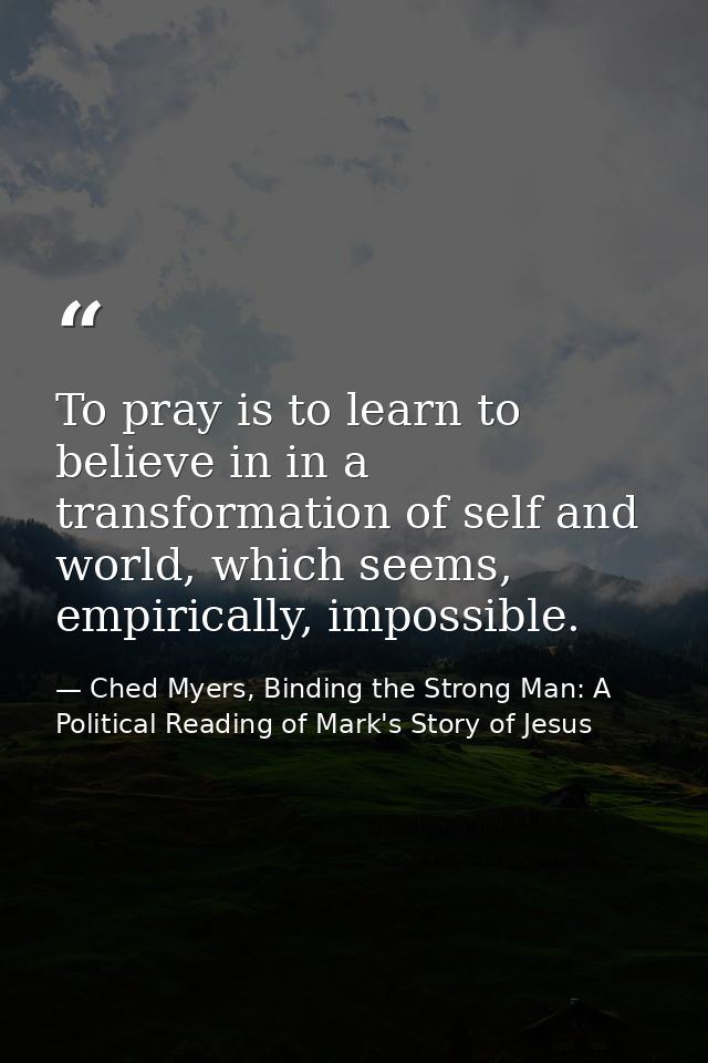 To pray is to learn to believe in in a transformation of self and world, which seems, empirically, impossible. — Ched Myers, Binding the Strong Man: A Political Reading of Mark's Story of Jesus