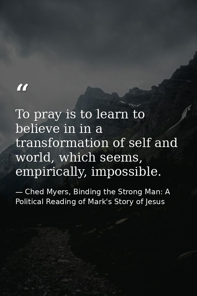 To pray is to learn to believe in in a transformation of self and world, which seems, empirically, impossible. — Ched Myers, Binding the Strong Man: A Political Reading of Mark's Story of Jesus