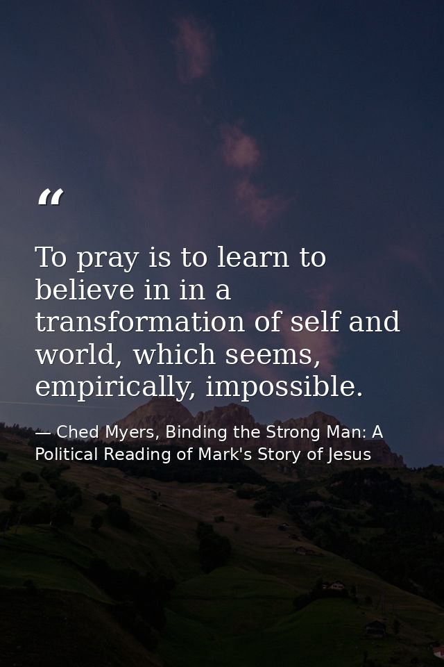 To pray is to learn to believe in in a transformation of self and world, which seems, empirically, impossible. — Ched Myers, Binding the Strong Man: A Political Reading of Mark's Story of Jesus