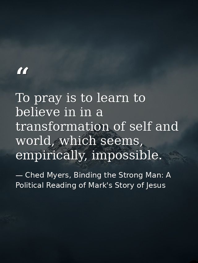 To pray is to learn to believe in in a transformation of self and world, which seems, empirically, impossible. — Ched Myers, Binding the Strong Man: A Political Reading of Mark's Story of Jesus