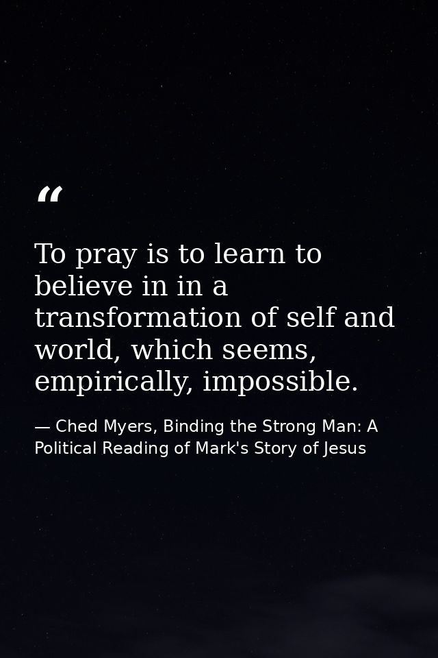 To pray is to learn to believe in in a transformation of self and world, which seems, empirically, impossible. — Ched Myers, Binding the Strong Man: A Political Reading of Mark's Story of Jesus