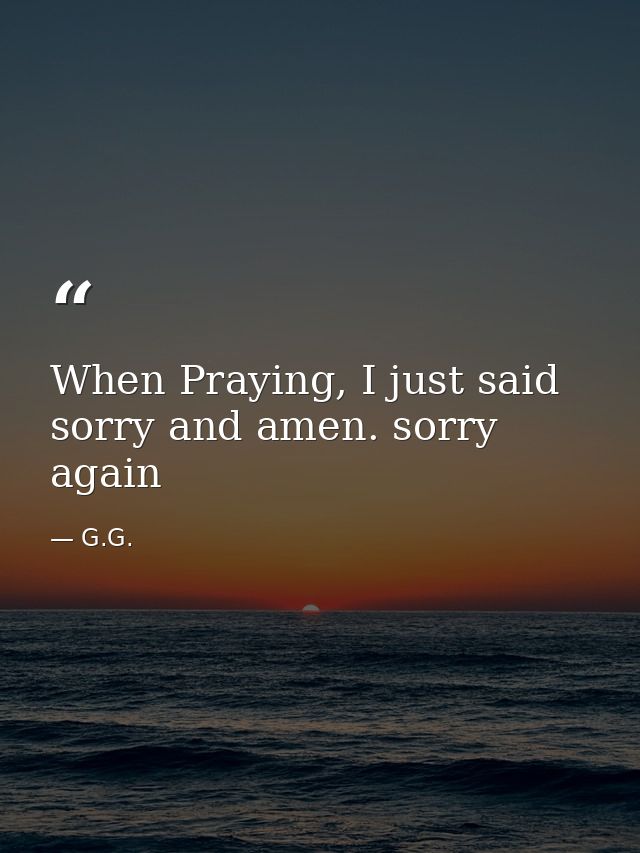 When Praying, I just said sorry and amen. sorry again — G.G.