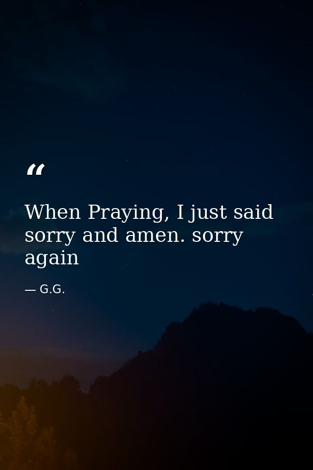 When Praying, I just said sorry and amen. sorry again — G.G.