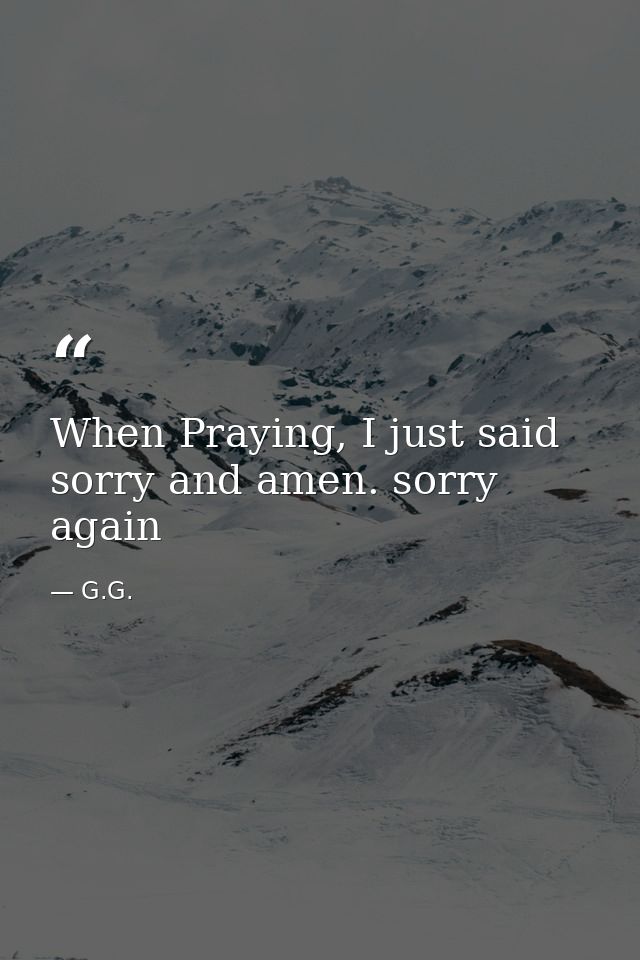 When Praying, I just said sorry and amen. sorry again — G.G.