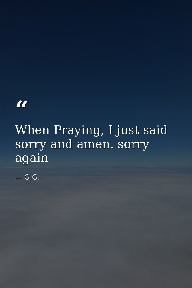 When Praying, I just said sorry and amen. sorry again — G.G.