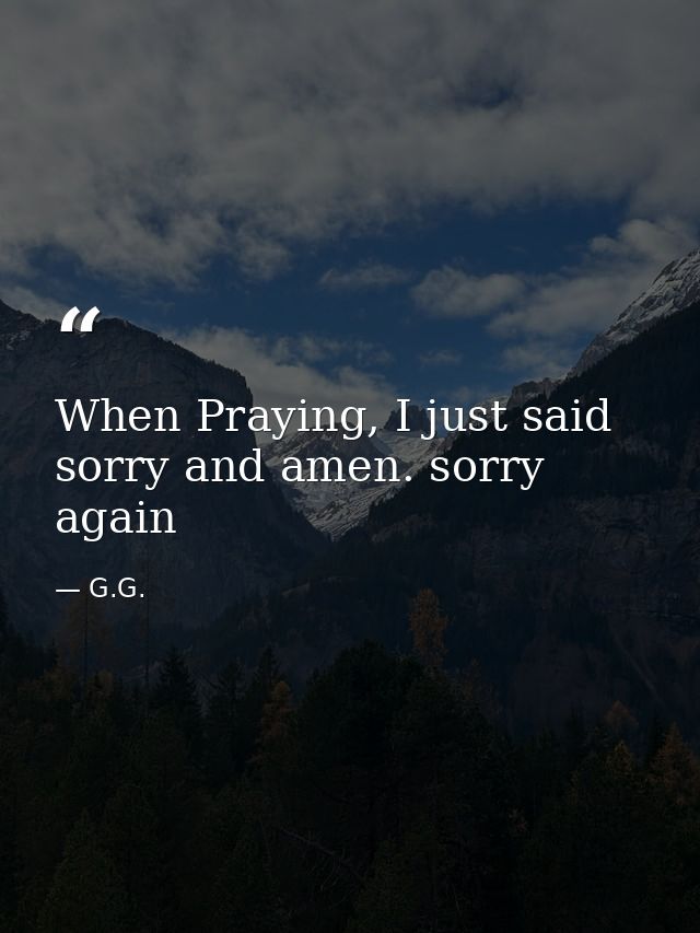 When Praying, I just said sorry and amen. sorry again — G.G.