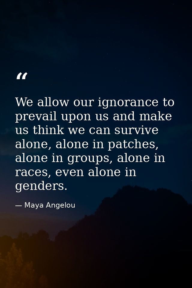 We allow our ignorance to prevail upon us and make us think we can survive alone, alone in patches, alone in groups, alo — Maya Angelou
