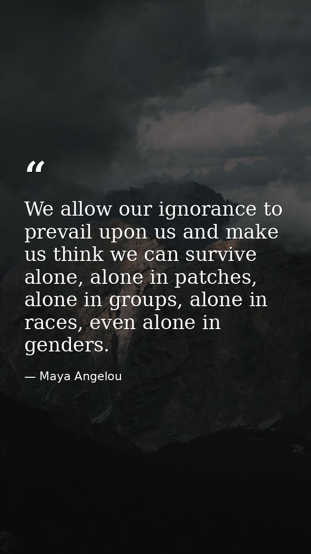 We allow our ignorance to prevail upon us and make us think we can survive alone, alone in patches, alone in groups, alo — Maya Angelou