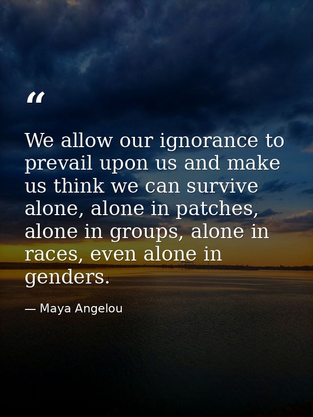 We allow our ignorance to prevail upon us and make us think we can survive alone, alone in patches, alone in groups, alo — Maya Angelou