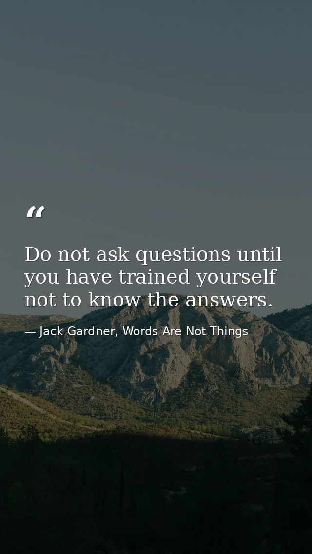 Do not ask questions until you have trained yourself not to know the answers. — Jack Gardner, Words Are Not Things
