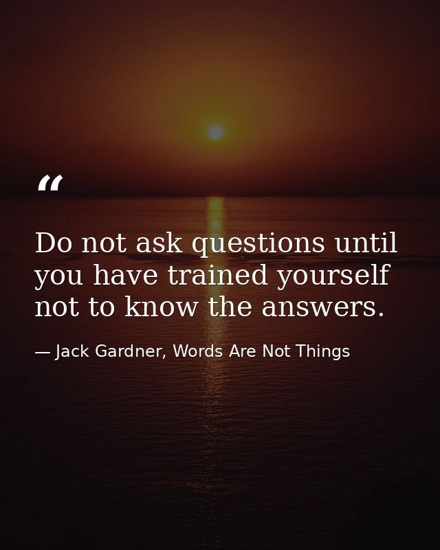 Do not ask questions until you have trained yourself not to know the answers. — Jack Gardner, Words Are Not Things