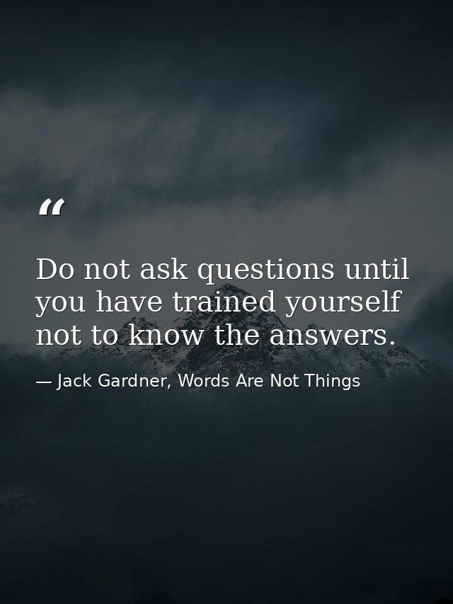 Do not ask questions until you have trained yourself not to know the answers. — Jack Gardner, Words Are Not Things