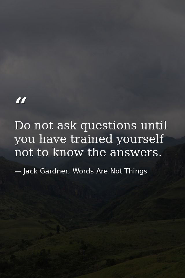 Do not ask questions until you have trained yourself not to know the answers. — Jack Gardner, Words Are Not Things