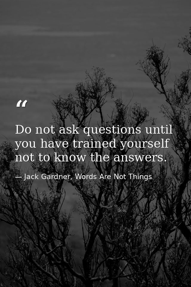 Do not ask questions until you have trained yourself not to know the answers. — Jack Gardner, Words Are Not Things