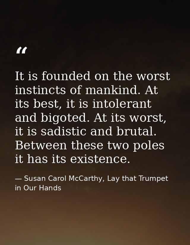 It is founded on the worst instincts of mankind. At its best, it is intolerant and bigoted. At its worst, it is sadistic — Susan Carol McCarthy, Lay that Trumpet in Our Hands