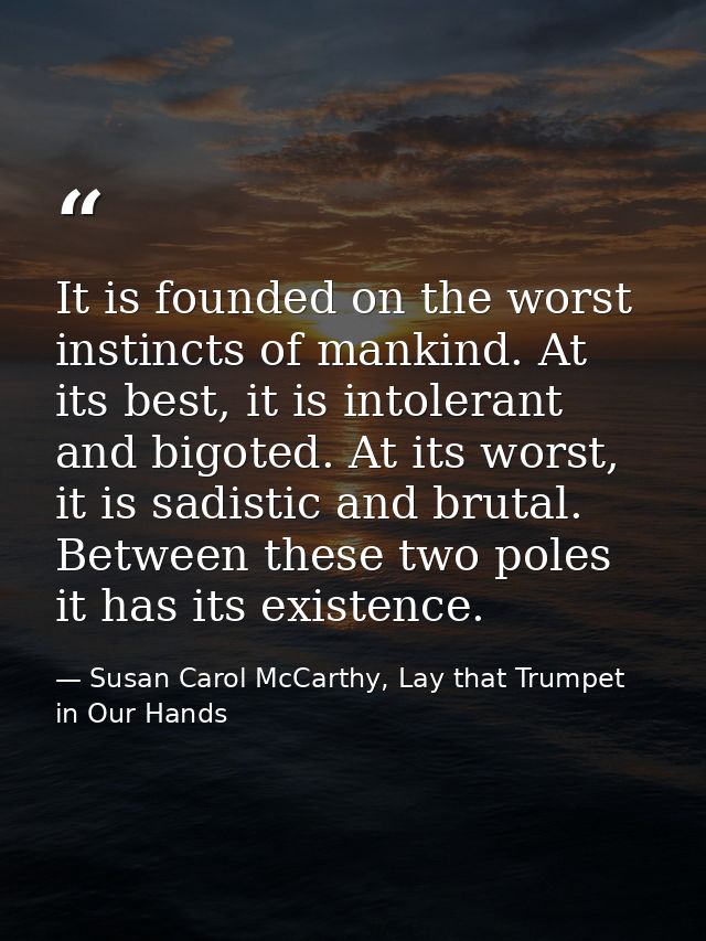 It is founded on the worst instincts of mankind. At its best, it is intolerant and bigoted. At its worst, it is sadistic — Susan Carol McCarthy, Lay that Trumpet in Our Hands
