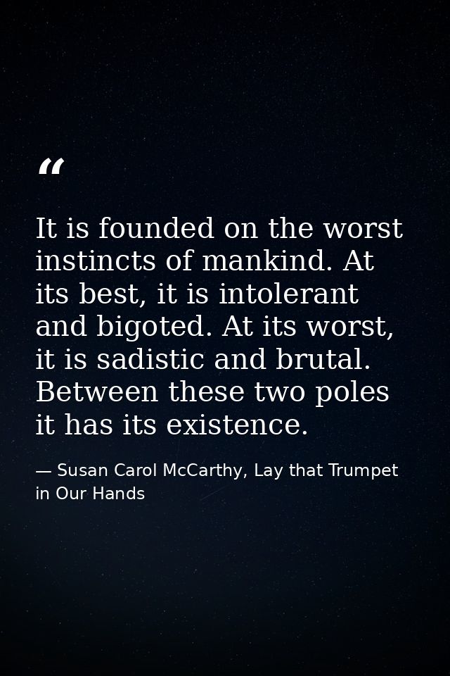 It is founded on the worst instincts of mankind. At its best, it is intolerant and bigoted. At its worst, it is sadistic — Susan Carol McCarthy, Lay that Trumpet in Our Hands