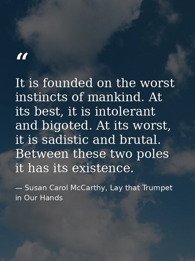It is founded on the worst instincts of mankind. At its best, it is intolerant and bigoted. At its worst, it is sadistic — Susan Carol McCarthy, Lay that Trumpet in Our Hands