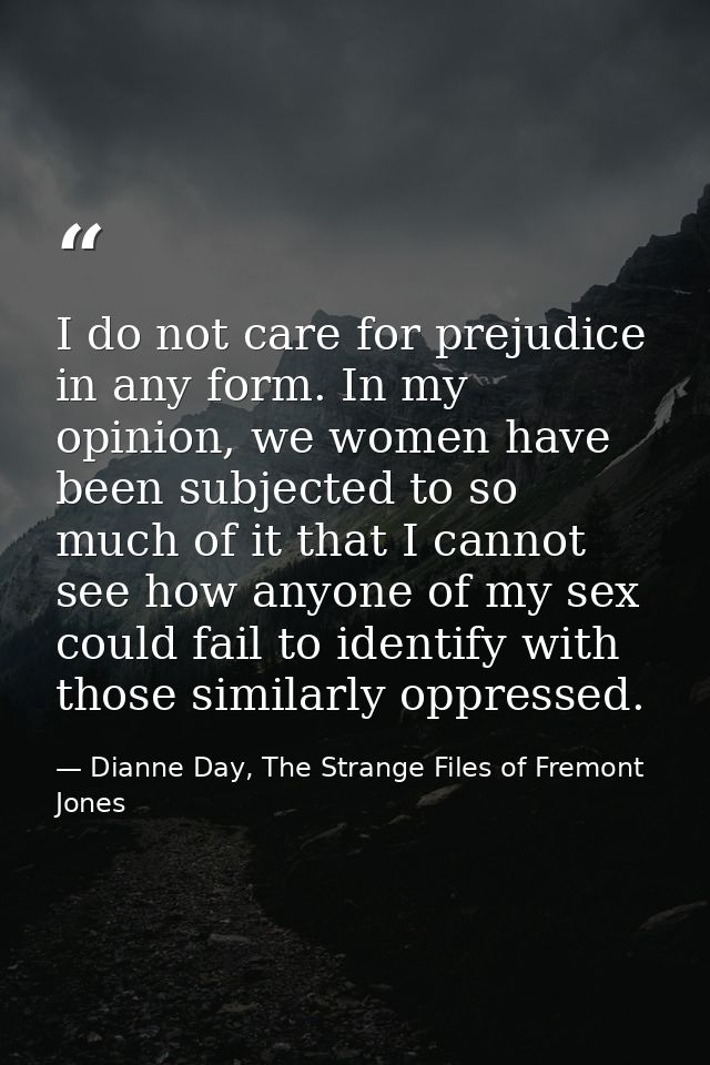 I do not care for prejudice in any form. In my opinion, we women have been subjected to so much of it that I cannot see  — Dianne Day, The Strange Files of Fremont Jones