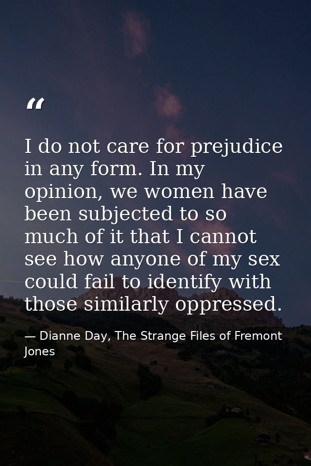 I do not care for prejudice in any form. In my opinion, we women have been subjected to so much of it that I cannot see  — Dianne Day, The Strange Files of Fremont Jones