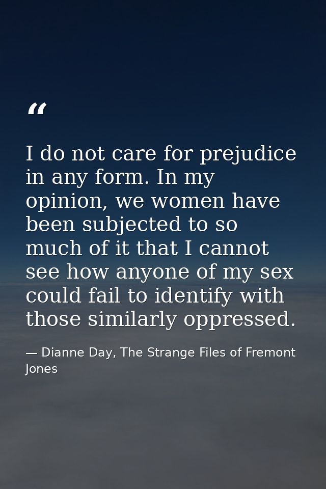 I do not care for prejudice in any form. In my opinion, we women have been subjected to so much of it that I cannot see  — Dianne Day, The Strange Files of Fremont Jones