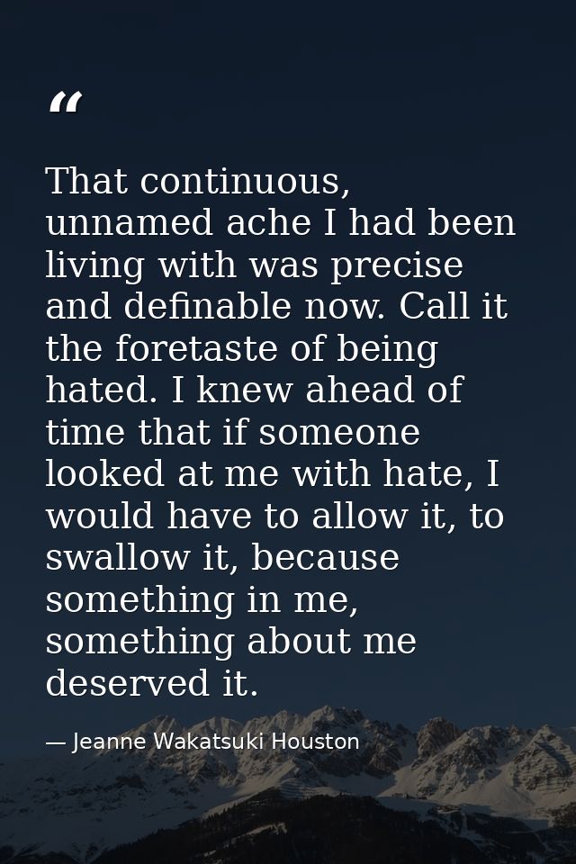 That continuous, unnamed ache I had been living with was precise and definable now. Call it the foretaste of being hated — Jeanne Wakatsuki Houston