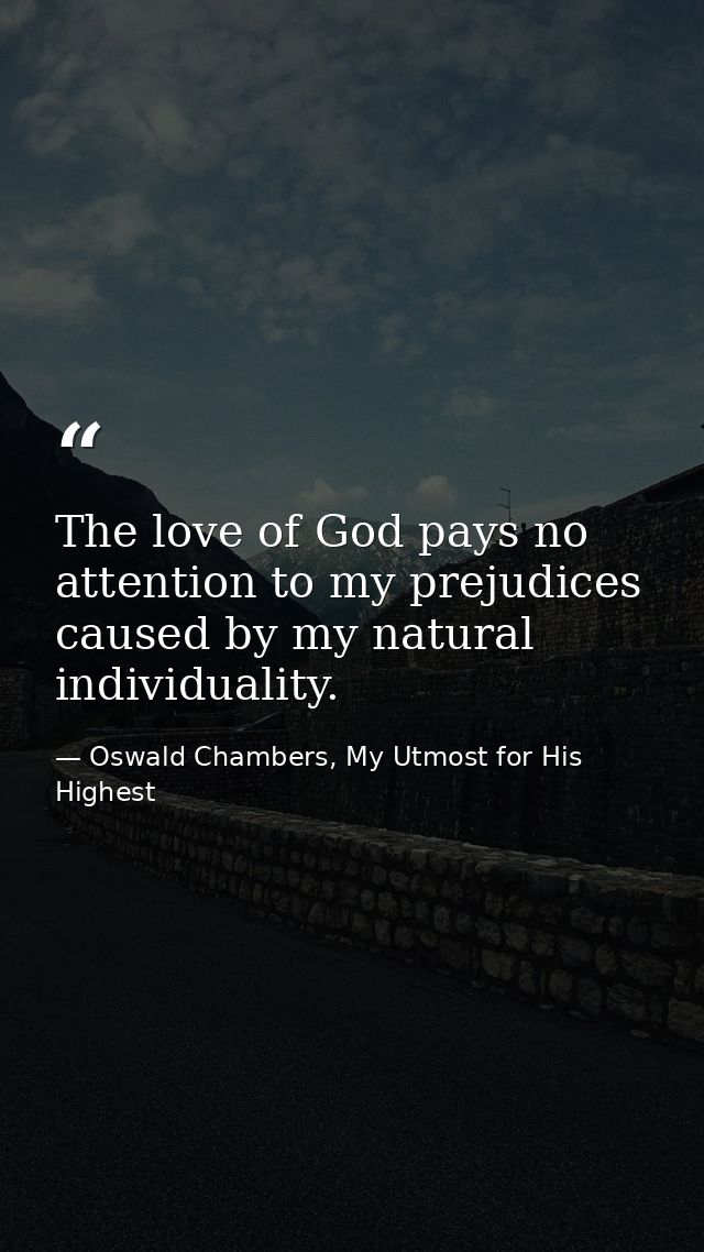 The love of God pays no attention to my prejudices caused by my natural individuality. — Oswald Chambers, My Utmost for His Highest