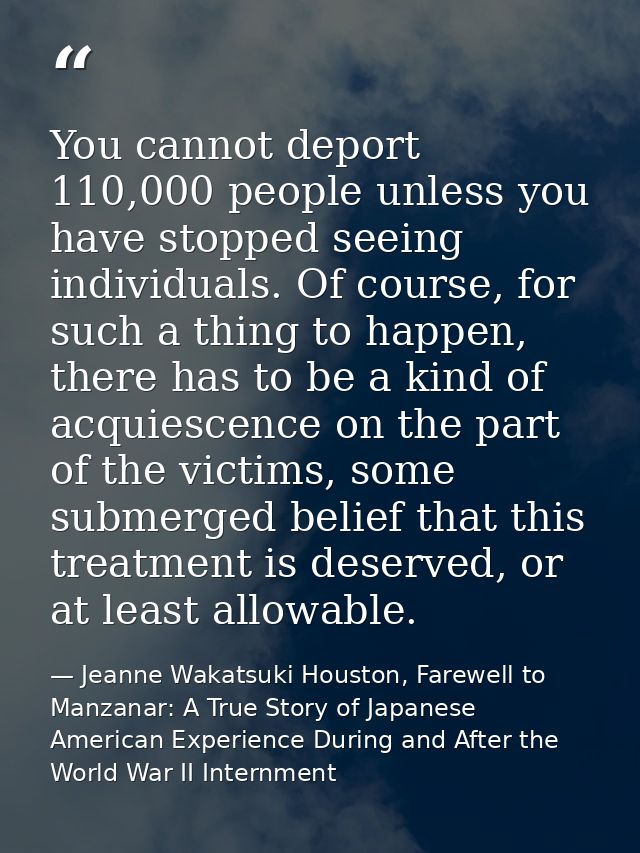 You cannot deport 110,000 people unless you have stopped seeing individuals. Of course, for such a thing to happen, ther — Jeanne Wakatsuki Houston, Farewell to Manzanar: A True Story of Japanese American Experience During and After the World War II Internment